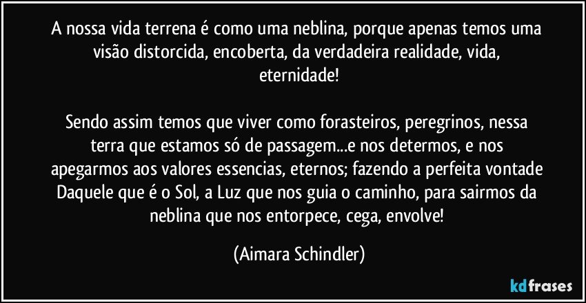 a nossa vida terrena é como uma neblina, porque apenas temos uma visão  distorcida, encoberta,  da verdadeira realidade, vida, eternidade!

Sendo assim temos que viver como forasteiros, peregrinos, nessa terra que estamos  só de passagem...e nos determos, e nos apegarmos aos valores essencias, eternos; fazendo a perfeita vontade Daquele que é o Sol, a Luz que nos guia o caminho, para sairmos da neblina que nos entorpece, cega, envolve! (Aimara Schindler)