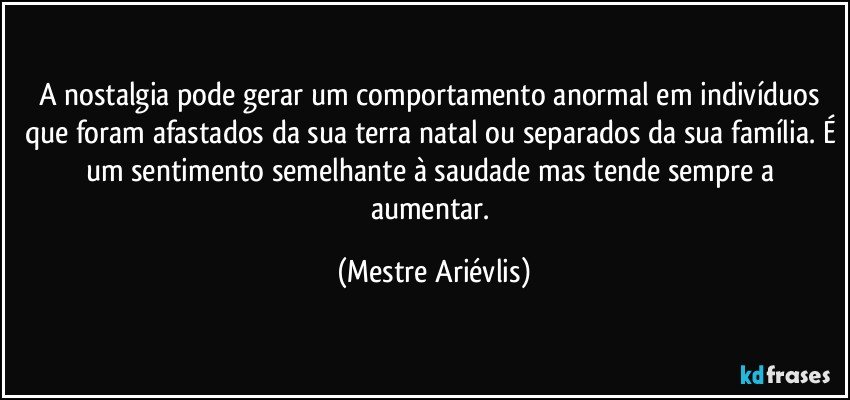 A nostalgia pode gerar um comportamento anormal em indivíduos que foram afastados da sua terra natal ou separados da sua família. É um sentimento semelhante à saudade mas tende sempre a aumentar. (Mestre Ariévlis)