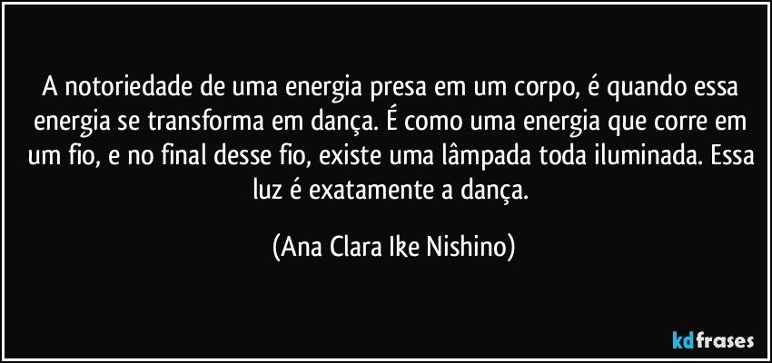 A notoriedade de uma energia presa em um corpo, é quando essa energia se transforma em dança. É como uma energia que corre em um fio, e no final desse fio, existe uma lâmpada toda iluminada. Essa luz é exatamente a dança. (Ana Clara Ike Nishino)