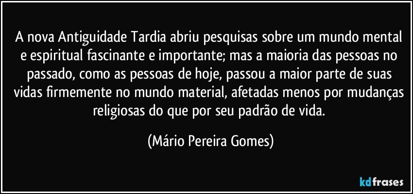 A nova Antiguidade Tardia abriu pesquisas sobre um mundo mental e espiritual fascinante e importante; mas a maioria das pessoas no passado, como as pessoas de hoje, passou a maior parte de suas vidas firmemente no mundo material, afetadas menos por mudanças religiosas do que por seu padrão de vida. (Mário Pereira Gomes)