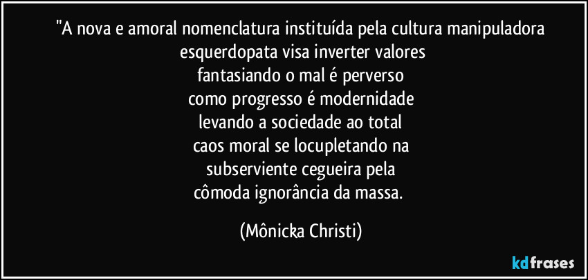 "A nova e amoral nomenclatura instituída pela cultura manipuladora
 esquerdopata visa inverter valores
 fantasiando o mal é perverso 
como progresso é modernidade
 levando a sociedade ao total 
caos moral se locupletando na
 subserviente cegueira pela 
cômoda ignorância da massa. (Mônicka Christi)