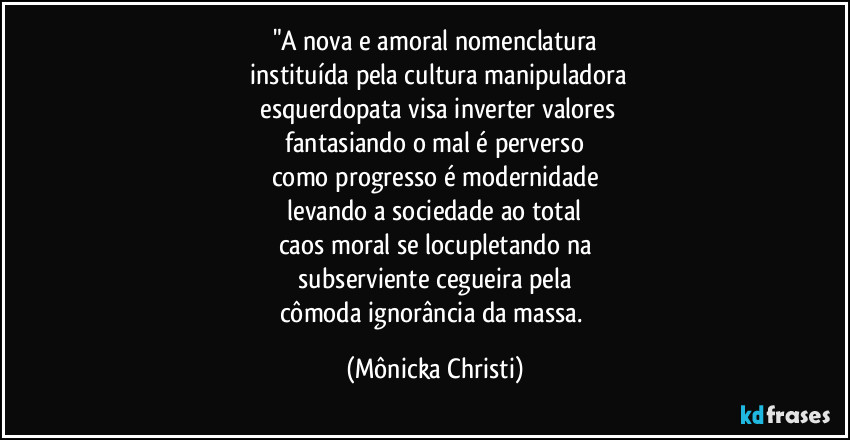 "A nova e amoral nomenclatura
 instituída pela cultura manipuladora
 esquerdopata visa inverter valores
 fantasiando o mal é perverso 
como progresso é modernidade
 levando a sociedade ao total 
caos moral se locupletando na
 subserviente cegueira pela 
cômoda ignorância da massa. (Mônicka Christi)