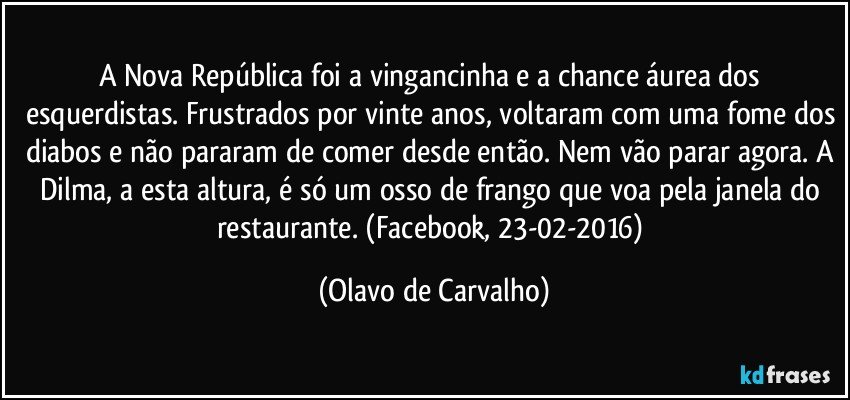 A Nova República foi a vingancinha e a chance áurea dos esquerdistas. Frustrados por vinte anos, voltaram com uma fome dos diabos e não pararam de comer desde então. Nem vão parar agora. A Dilma, a esta altura, é só um osso de frango que voa pela janela do restaurante. (Facebook, 23-02-2016) (Olavo de Carvalho)