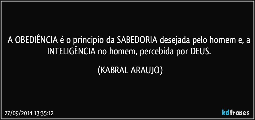 A OBEDIÊNCIA é o principio da SABEDORIA desejada pelo homem e, a INTELIGÊNCIA no homem, percebida por DEUS. (KABRAL ARAUJO)