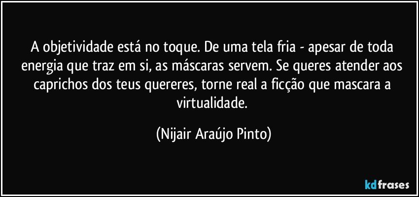 A objetividade está no toque. De uma tela fria - apesar de toda energia que traz em si, as máscaras servem. Se queres atender aos caprichos dos teus quereres, torne real a ficção que mascara a virtualidade. (Nijair Araújo Pinto)