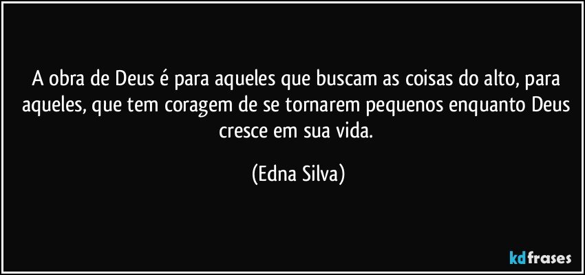 A obra de Deus é para aqueles que buscam as coisas do alto, para aqueles, que tem coragem de se tornarem pequenos enquanto Deus cresce em sua vida. (Edna Silva)