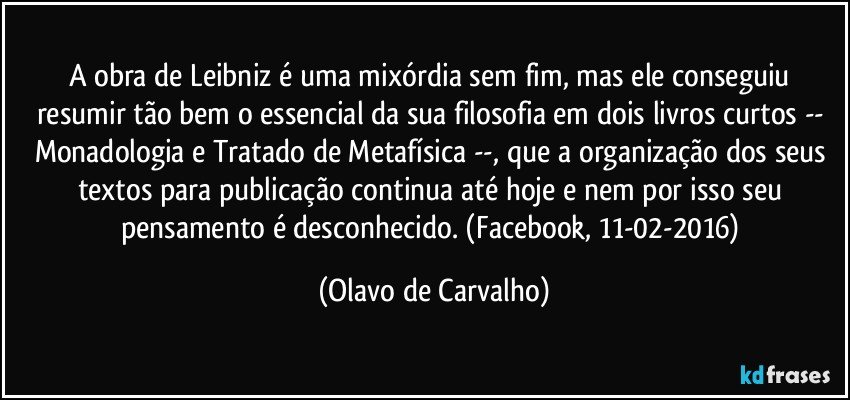 A obra de Leibniz é uma mixórdia sem fim, mas ele conseguiu resumir tão bem o essencial da sua filosofia em dois livros curtos -- Monadologia e Tratado de Metafísica --, que a organização dos seus textos para publicação continua até hoje e nem por isso seu pensamento é desconhecido. (Facebook, 11-02-2016) (Olavo de Carvalho)