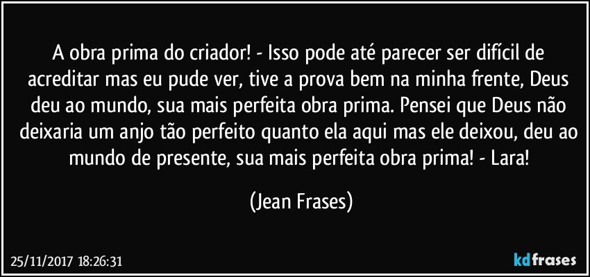 A obra prima do criador! - Isso pode até parecer ser difícil de acreditar mas eu pude ver, tive a prova bem na minha frente, Deus deu ao mundo, sua mais perfeita obra prima. Pensei que Deus não deixaria um anjo tão perfeito quanto ela aqui mas ele deixou, deu ao mundo de presente, sua mais perfeita obra prima! - Lara! (Jean Frases)