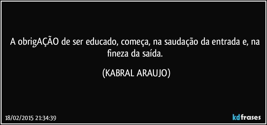 A obrigAÇÃO de ser educado, começa, na saudação da entrada e, na fineza da saída. (KABRAL ARAUJO)