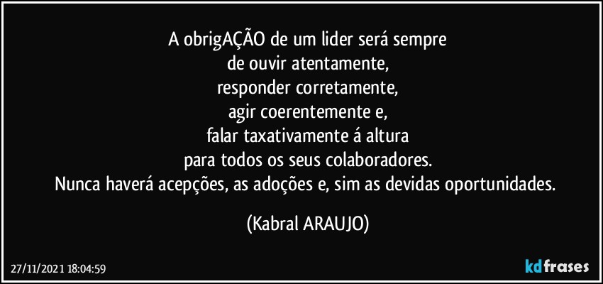 A obrigAÇÃO de um lider será sempre
de ouvir atentamente,
responder corretamente,
agir coerentemente e,
falar taxativamente á altura
para todos os seus colaboradores.
Nunca haverá acepções, as adoções e, sim as devidas oportunidades. (KABRAL ARAUJO)