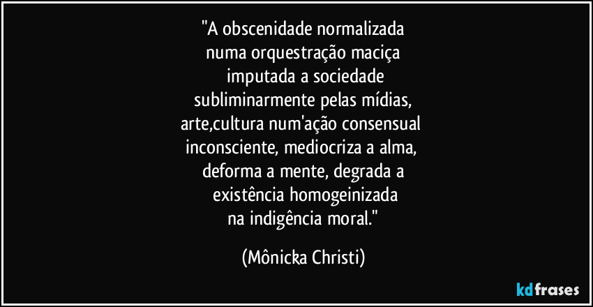 "A obscenidade normalizada
 numa orquestração maciça 
 imputada a sociedade
 subliminarmente pelas mídias, 
arte,cultura num'ação consensual 
inconsciente, mediocriza a alma, 
deforma a mente, degrada a
 existência homogeinizada
 na indigência moral." (Mônicka Christi)