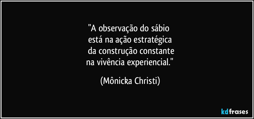 "A observação do sábio
está na ação estratégica
da construção constante
na vivência experiencial." (Mônicka Christi)