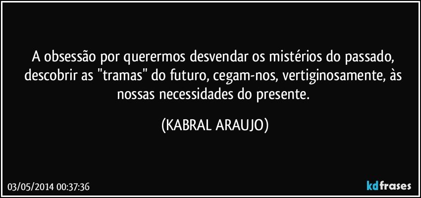 A obsessão por querermos desvendar os mistérios do passado, descobrir as "tramas" do futuro, cegam-nos, vertiginosamente, às nossas necessidades do presente. (KABRAL ARAUJO)