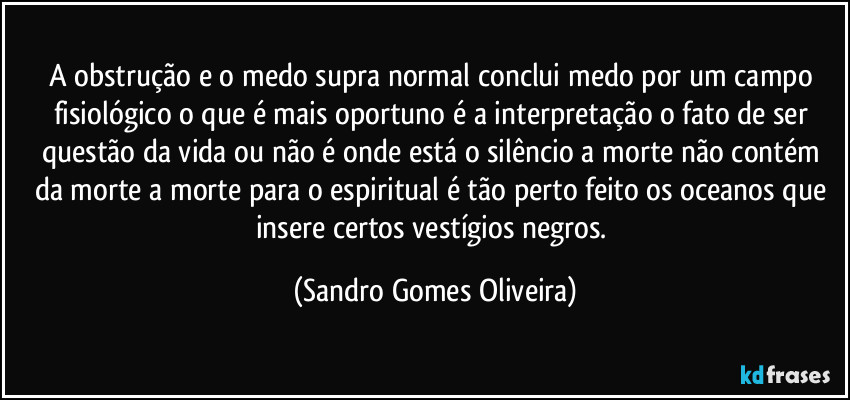 A obstrução e o medo supra normal conclui medo por um campo fisiológico o que é mais oportuno é a interpretação o fato de ser questão da vida ou não é onde está o silêncio a morte não contém da morte a morte para o espiritual é tão perto feito os oceanos que insere certos vestígios negros. (Sandro Gomes Oliveira)