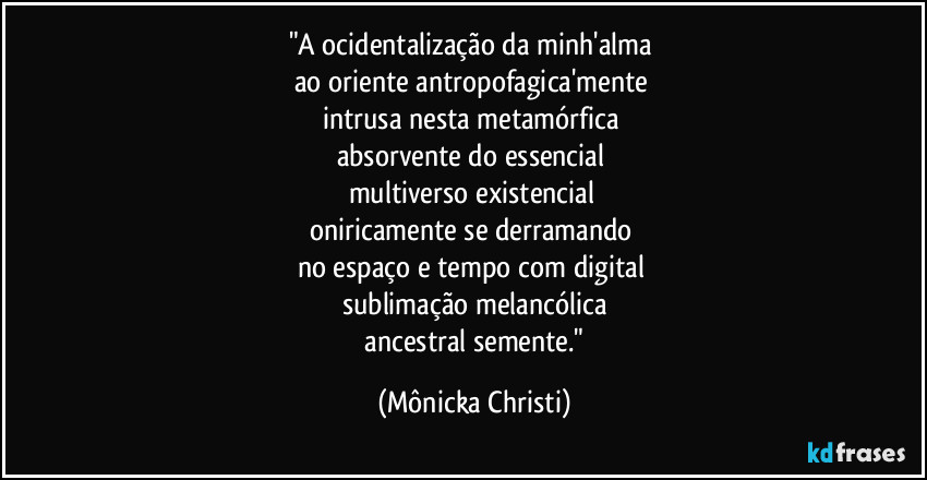 "A ocidentalização da minh'alma 
ao oriente antropofagica'mente 
intrusa nesta metamórfica 
absorvente do essencial 
multiverso existencial 
oniricamente se derramando 
no espaço e tempo com digital  
sublimação melancólica
 ancestral semente." (Mônicka Christi)