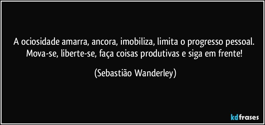 A ociosidade amarra, ancora, imobiliza, limita o progresso pessoal. 
Mova-se, liberte-se, faça coisas produtivas e siga em frente! (Sebastião Wanderley)