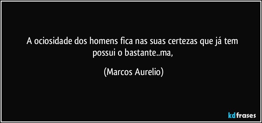 A ociosidade dos homens fica nas suas certezas que já tem 
possui o bastante..ma, (Marcos Aurelio)