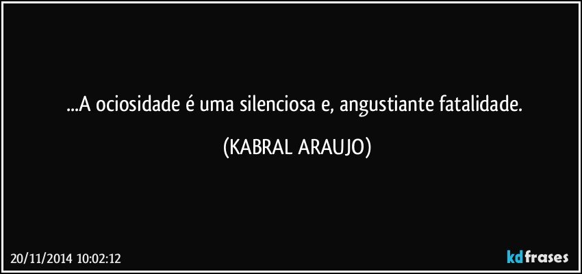 ...A ociosidade é uma silenciosa e, angustiante fatalidade. (KABRAL ARAUJO)