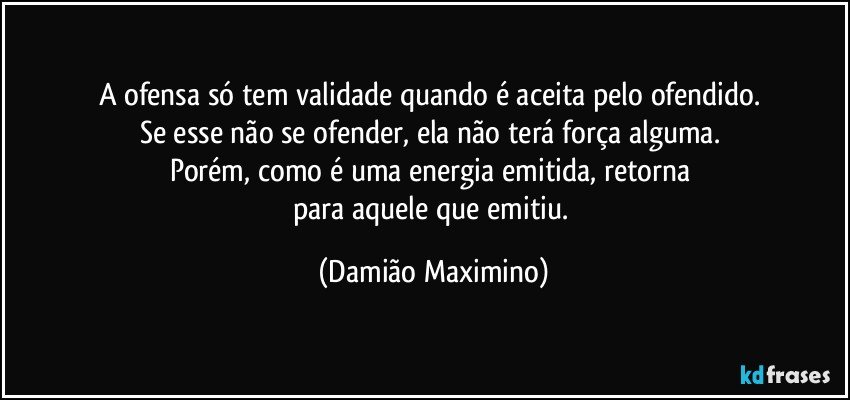 A ofensa só tem validade quando é aceita pelo ofendido. 
Se esse não se ofender, ela não terá força alguma. 
Porém, como é uma energia emitida, retorna 
para aquele que emitiu. (Damião Maximino)