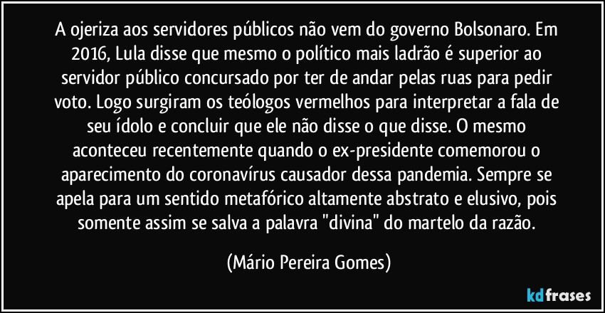 A ojeriza aos servidores públicos não vem do governo Bolsonaro. Em 2016, Lula disse que mesmo o político mais ladrão é superior ao servidor público concursado por ter de andar pelas ruas para pedir voto. Logo surgiram os teólogos vermelhos para interpretar a fala de seu ídolo e concluir que ele não disse o que disse. O mesmo aconteceu recentemente quando o ex-presidente comemorou o aparecimento do coronavírus causador dessa pandemia. Sempre se apela para um sentido metafórico altamente abstrato e elusivo, pois somente assim se salva a palavra "divina" do martelo da razão. (Mário Pereira Gomes)