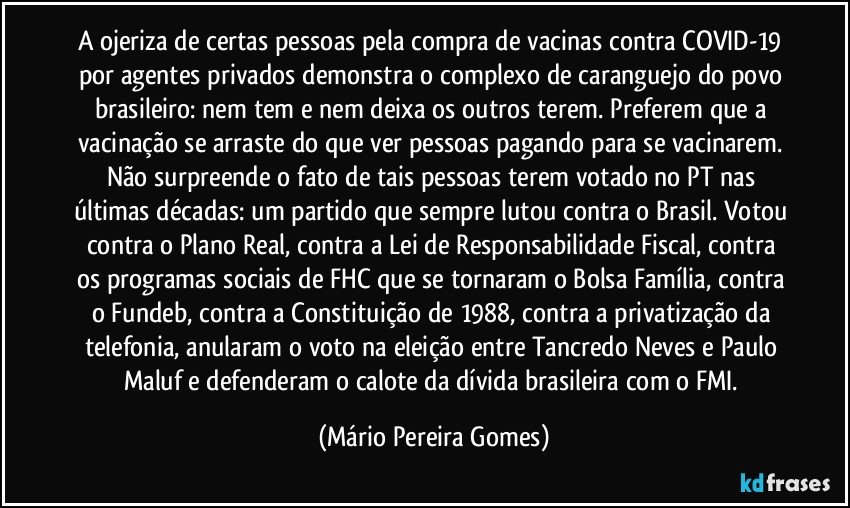 A ojeriza de certas pessoas pela compra de vacinas contra COVID-19 por agentes privados demonstra o complexo de caranguejo do povo brasileiro: nem tem e nem deixa os outros terem. Preferem que a vacinação se arraste do que ver pessoas pagando para se vacinarem. Não surpreende o fato de tais pessoas terem votado no PT nas últimas décadas: um partido que sempre lutou contra o Brasil. Votou contra o Plano Real, contra a Lei de Responsabilidade Fiscal, contra os programas sociais de FHC que se tornaram o Bolsa Família, contra o Fundeb, contra a Constituição de 1988, contra a privatização da telefonia, anularam o voto na eleição entre Tancredo Neves e Paulo Maluf e defenderam o calote da dívida brasileira com o FMI. (Mário Pereira Gomes)