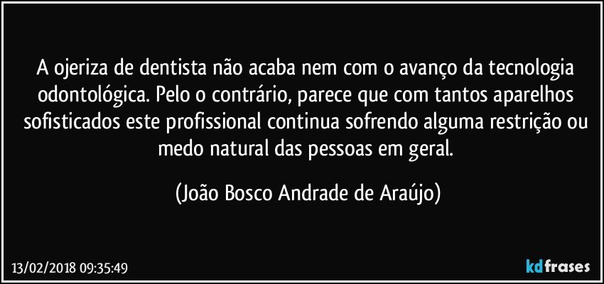 A ojeriza de dentista não acaba nem com o avanço da tecnologia odontológica. Pelo o contrário, parece que com tantos aparelhos sofisticados este profissional continua sofrendo alguma restrição ou medo natural das pessoas em geral. (João Bosco Andrade de Araújo)