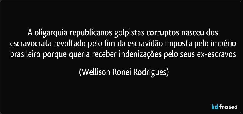 A oligarquia republicanos golpistas corruptos nasceu dos escravocrata revoltado pelo fim da escravidão imposta pelo império brasileiro porque queria receber indenizações pelo seus ex-escravos (Wellison Ronei Rodrigues)