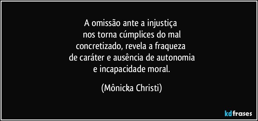 A omissão ante a injustiça 
nos torna cúmplices do mal
concretizado, revela a fraqueza 
de caráter e ausência de autonomia
 e incapacidade moral. (Mônicka Christi)