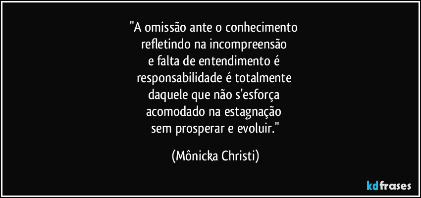 "A omissão ante o conhecimento 
refletindo na incompreensão 
e falta de entendimento é 
responsabilidade é totalmente 
daquele que não s'esforça 
acomodado na estagnação 
 sem prosperar e evoluir." (Mônicka Christi)