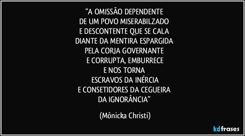 “A OMISSÃO DEPENDENTE 
DE UM POVO MISERABILZADO 
E DESCONTENTE QUE SE CALA 
DIANTE DA MENTIRA ESPARGIDA 
PELA CORJA GOVERNANTE 
E CORRUPTA, EMBURRECE
E NOS TORNA 
ESCRAVOS DA INÉRCIA
E CONSETIDORES DA CEGUEIRA 
DA IGNORÂNCIA” (Mônicka Christi)