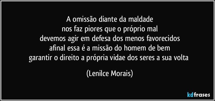 a omissão diante da maldade
nos faz piores que o próprio mal
devemos agir em defesa dos menos favorecidos
afinal essa é a missão do homem de bem
garantir o direito a própria vidae dos seres a sua volta (Lenilce Morais)