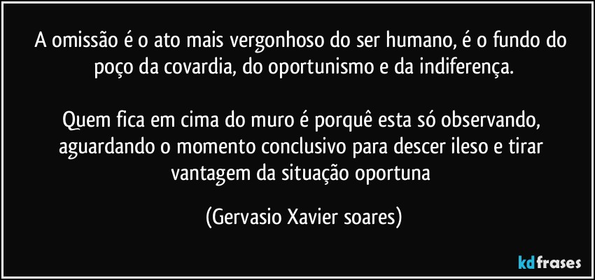 A omissão é o ato mais vergonhoso do ser humano, é o fundo do poço da covardia, do oportunismo e da indiferença.

Quem fica em cima do muro é porquê esta só observando, aguardando o momento conclusivo para descer ileso e tirar vantagem da situação oportuna (Gervasio Xavier soares)