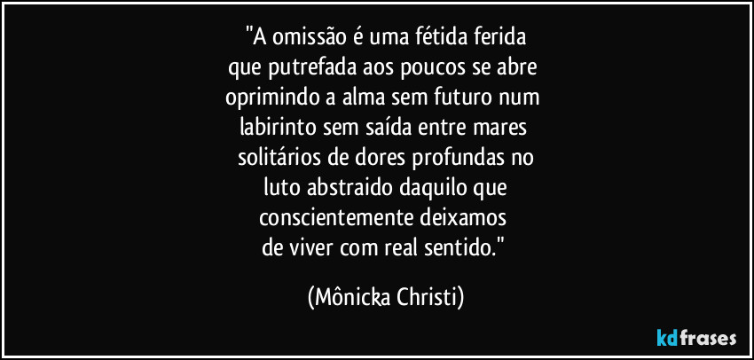 "A omissão é uma fétida ferida
que putrefada aos poucos se abre
oprimindo a alma sem futuro num
labirinto sem saída entre mares
solitários de dores profundas no
luto abstraido daquilo que
conscientemente deixamos
de viver com real sentido." (Mônicka Christi)