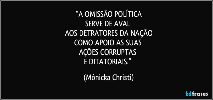 “A OMISSÃO POLÍTICA
SERVE DE AVAL 
AOS DETRATORES DA NAÇÃO
COMO APOIO AS SUAS 
AÇÕES CORRUPTAS 
E DITATORIAIS.” (Mônicka Christi)