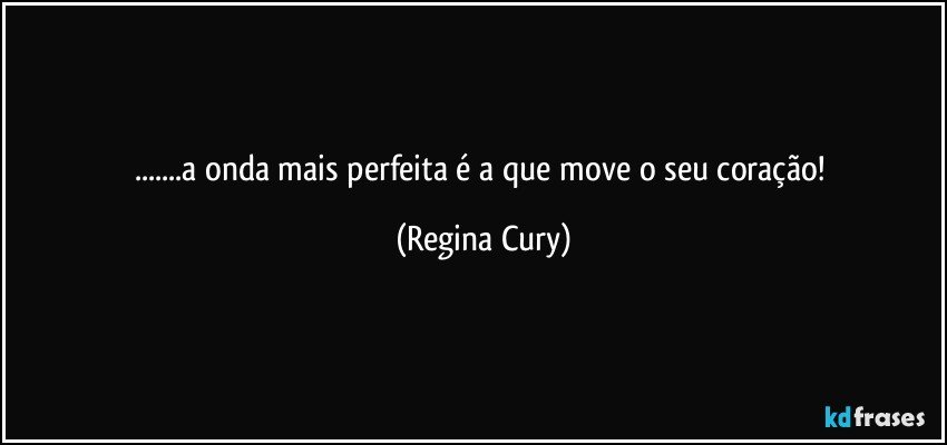 ...a onda mais perfeita é a que move o seu coração! (Regina Cury)