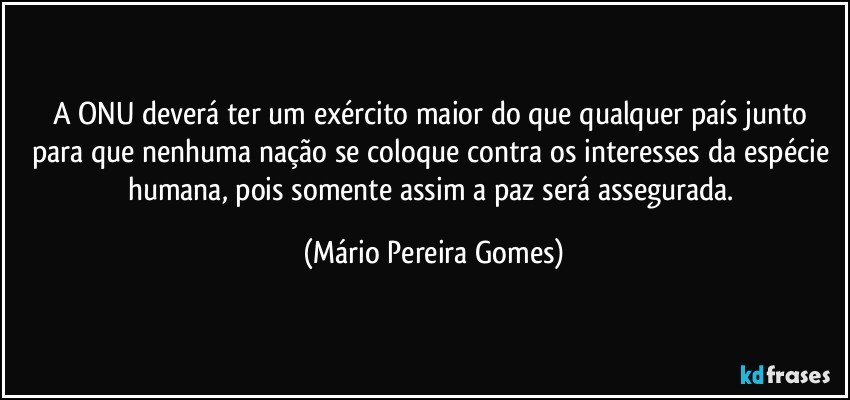 A ONU deverá ter um exército maior do que qualquer país junto para que nenhuma nação se coloque contra os interesses da espécie humana, pois somente assim a paz será assegurada. (Mário Pereira Gomes)