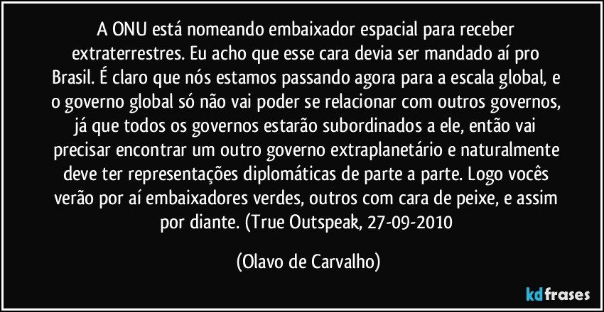 A ONU está nomeando embaixador espacial para receber extraterrestres. Eu acho que esse cara devia ser mandado aí pro Brasil. É claro que nós estamos passando agora para a escala global, e o governo global só não vai poder se relacionar com outros governos, já que todos os governos estarão subordinados a ele, então vai precisar encontrar um outro governo extraplanetário e naturalmente deve ter representações diplomáticas de parte a parte. Logo vocês verão por aí embaixadores verdes, outros com cara de peixe, e assim por diante. (True Outspeak, 27-09-2010 (Olavo de Carvalho)