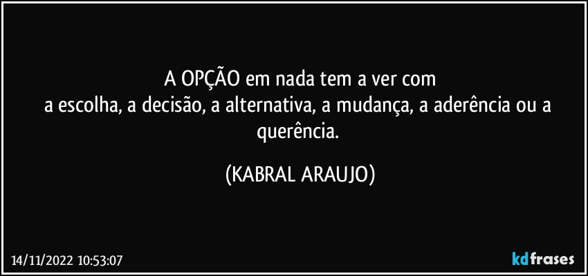 A OPÇÃO em nada tem a ver com
a escolha, a decisão, a alternativa, a mudança, a aderência ou a querência. (KABRAL ARAUJO)