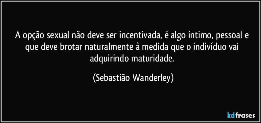 A opção sexual não deve ser incentivada, é algo íntimo, pessoal e que deve brotar naturalmente à medida que o indivíduo vai adquirindo maturidade. (Sebastião Wanderley)