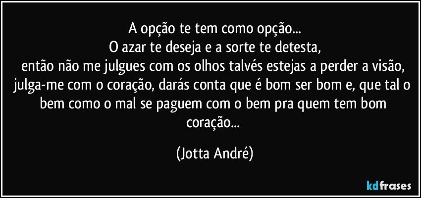 A opção te tem como opção...
O azar te deseja e a sorte te detesta,
então não me julgues com os olhos talvés estejas a perder a visão, julga-me com o coração, darás conta que é bom ser bom e, que tal o bem como o mal se paguem com o bem pra quem tem bom coração... (Jotta André)