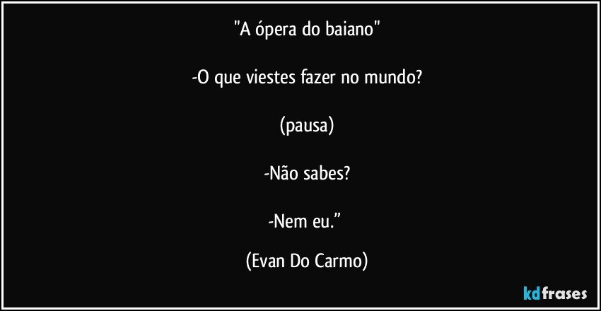 "A ópera do baiano"

-O que viestes fazer no mundo?

(pausa)

-Não sabes?

-Nem eu.” (Evan Do Carmo)