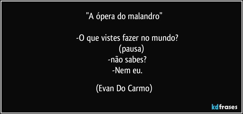 "A ópera do malandro"

             -O que vistes fazer no mundo? 
                           (pausa)
             -não sabes? 
             -Nem eu. (Evan Do Carmo)