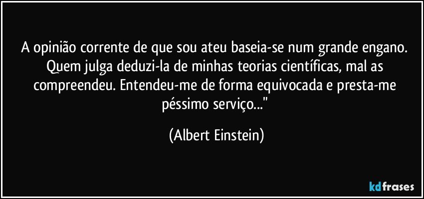 A opinião corrente de que sou ateu baseia-se num grande engano. Quem julga deduzi-la de minhas teorias científicas, mal as compreendeu. Entendeu-me de forma equivocada e presta-me péssimo serviço..." (Albert Einstein)
