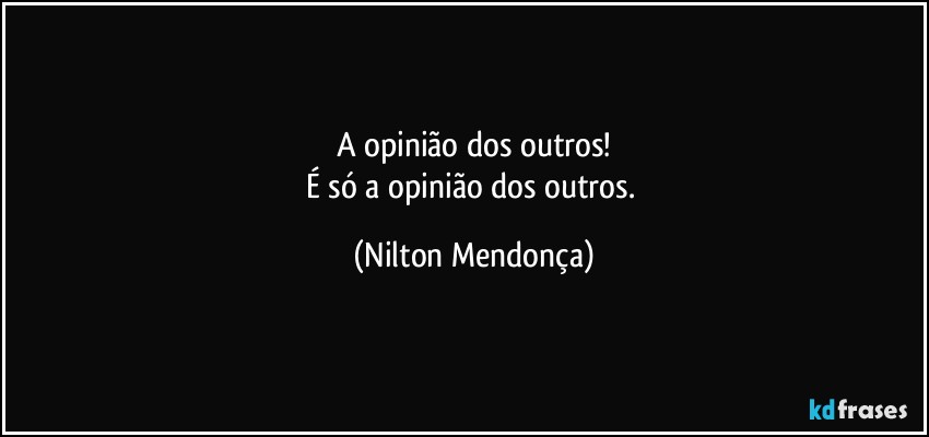 A opinião dos outros!
É só a opinião dos outros. (Nilton Mendonça)