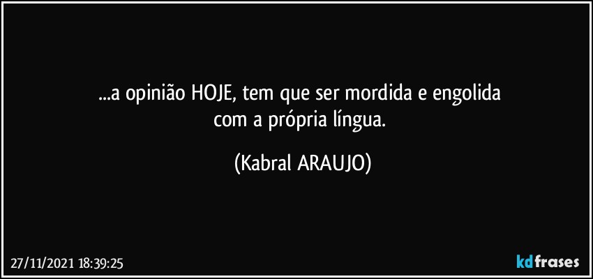 ...a opinião HOJE, tem que ser mordida e engolida 
com a própria língua. (KABRAL ARAUJO)