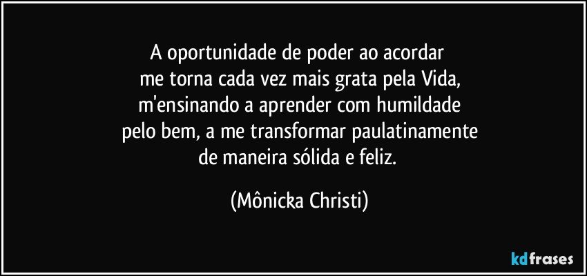 A oportunidade de poder ao acordar 
me torna cada vez mais grata pela Vida,
m'ensinando a aprender com humildade
pelo bem, a me transformar paulatinamente
de maneira sólida e feliz. (Mônicka Christi)