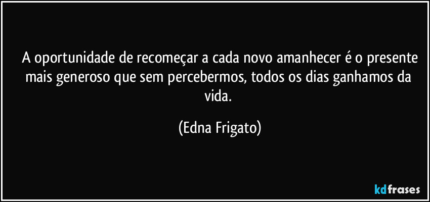 ⁠A oportunidade de recomeçar a cada novo amanhecer é o presente mais generoso que sem percebermos, todos os dias ganhamos da vida. (Edna Frigato)