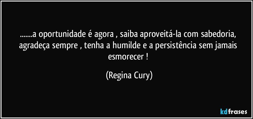 ...a oportunidade é agora , saiba aproveitá-la com sabedoria,  agradeça sempre  , tenha a humilde  e   a persistência sem  jamais    esmorecer ! (Regina Cury)