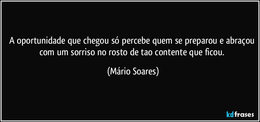 A oportunidade que chegou só percebe quem se preparou e abraçou com um sorriso no rosto de tao contente que ficou. (Mário Soares)