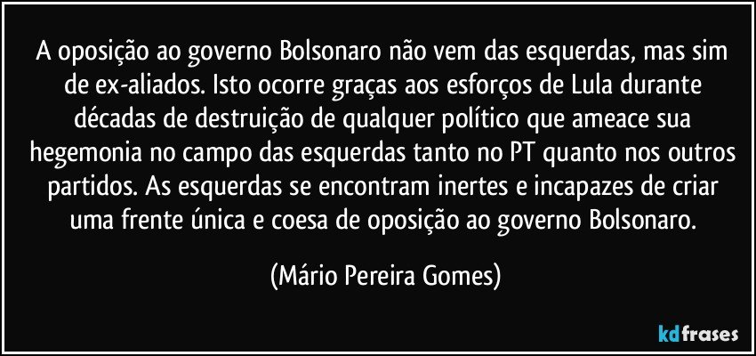 A oposição ao governo Bolsonaro não vem das esquerdas, mas sim de ex-aliados. Isto ocorre graças aos esforços de Lula durante décadas de destruição de qualquer político que ameace sua hegemonia no campo das esquerdas tanto no PT quanto nos outros partidos. As esquerdas se encontram inertes e incapazes de criar uma frente única e coesa de oposição ao governo Bolsonaro. (Mário Pereira Gomes)